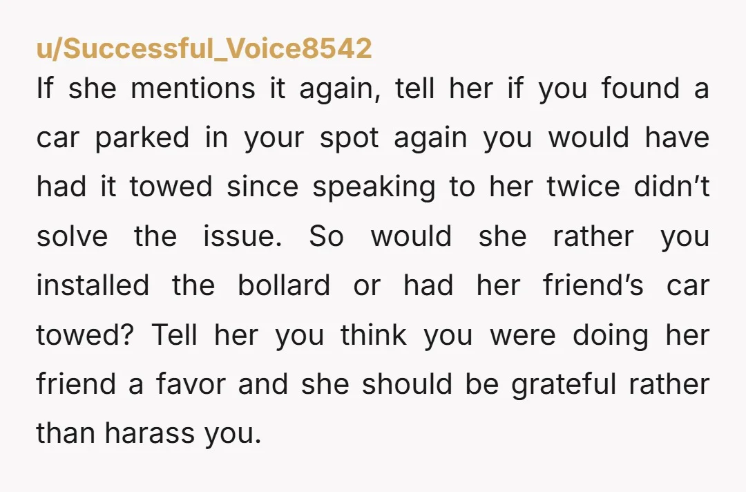 u/Successful_Voice8542 If she mentions it again, tell her if you found a car parked in your spot again you would have had it towed since speaking to her twice didn’t...