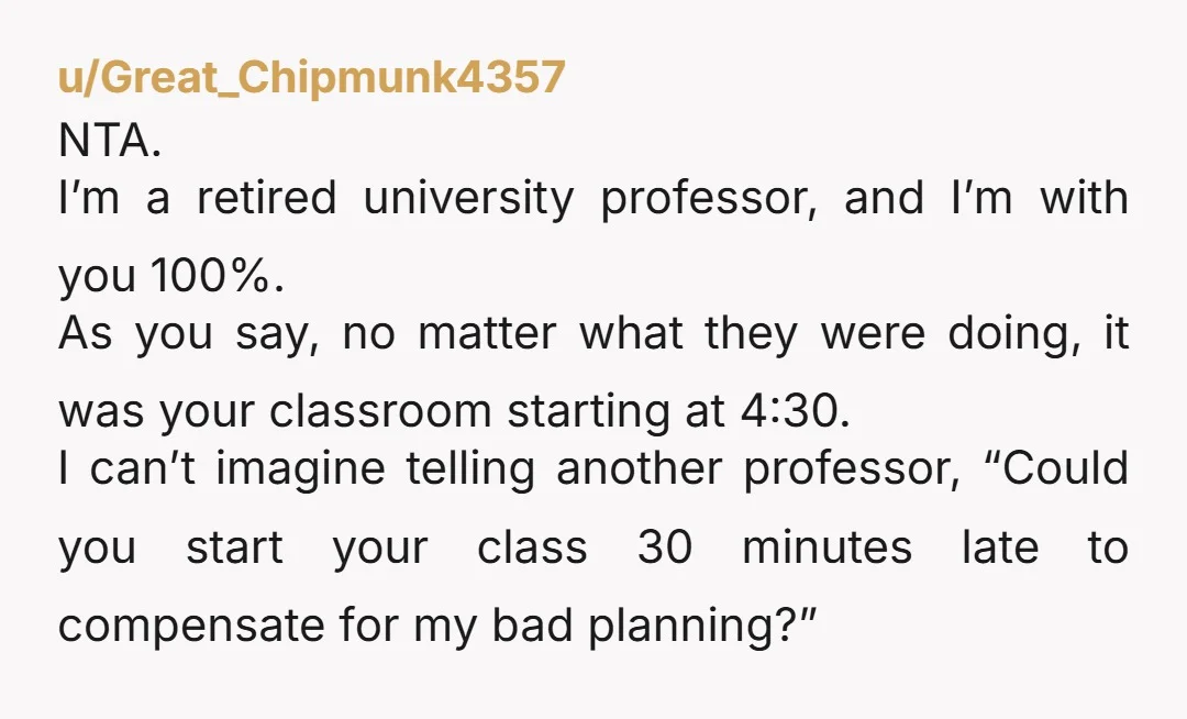 u/Great_Chipmunk4357 NTA. I’m a retired university professor, and I’m with you 100%. As you say, no matter what they were doing, it was your classroom starting at 4:30. I can’t...
