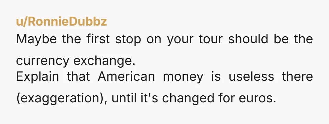 u/RonnieDubbz
Maybe the first stop on your tour should be the currency exchange.
Explain that American money is useless there (exaggeration), until it's changed for euros.