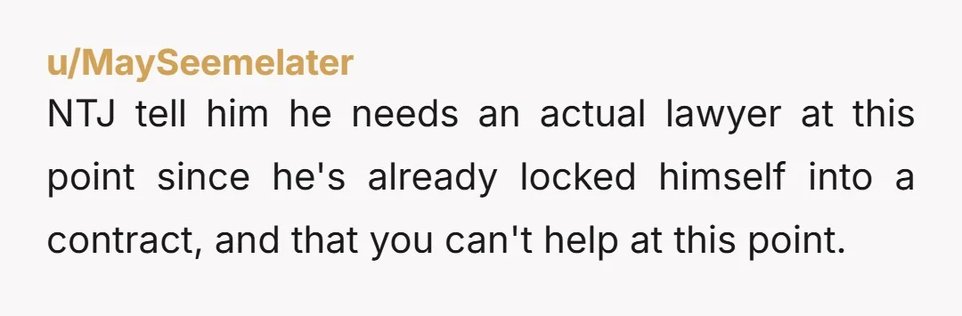 u/MaySeemelater NTJ tell him he needs an actual lawyer at this point since he's already locked himself into a contract, and that you can't help at this point.
