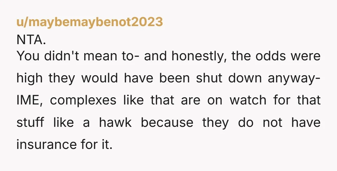 u/maybemaybenot2023 NTA. You didn't mean to- and honestly, the odds were high they would have been shut down anyway- IME, complexes like that are on watch for that stuff like...