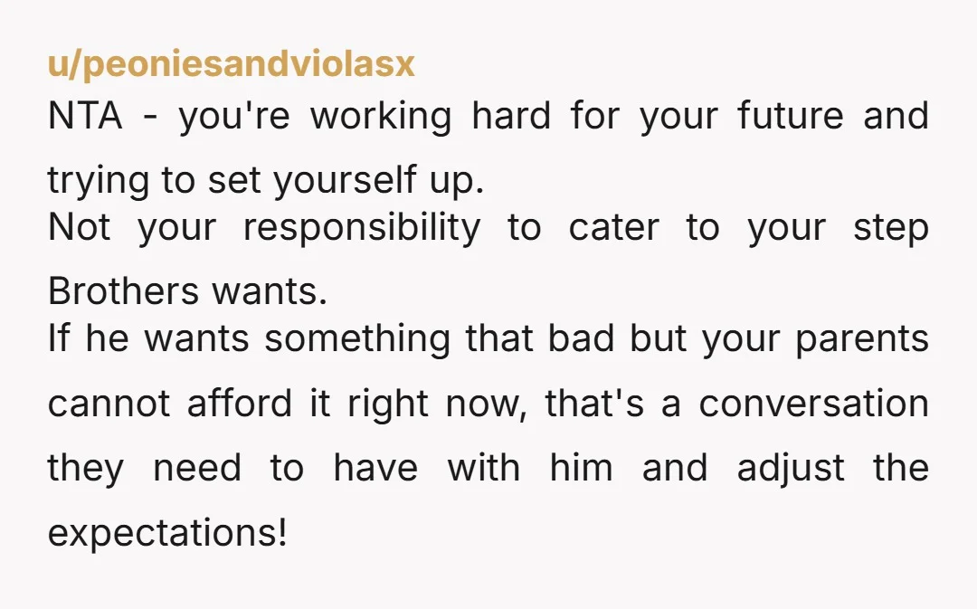 u/peoniesandviolasx NTA - you're working hard for your future and trying to set yourself up. Not your responsibility to cater to your step Brothers wants. If he wants something that...