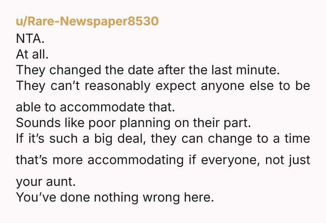 u/Rare-Newspaper8530 NTA. At all. They changed the date after the last minute. They can’t reasonably expect anyone else to be able to accommodate that. Sounds like poor planning on their...