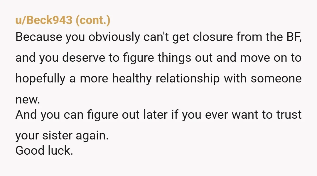 u/Sea_Roof3637 He was trash for cheating on you with multiple people, she’s even trashier for shagging her sisters boyfriend and throwing it in your face. Girl. My condolences on your...