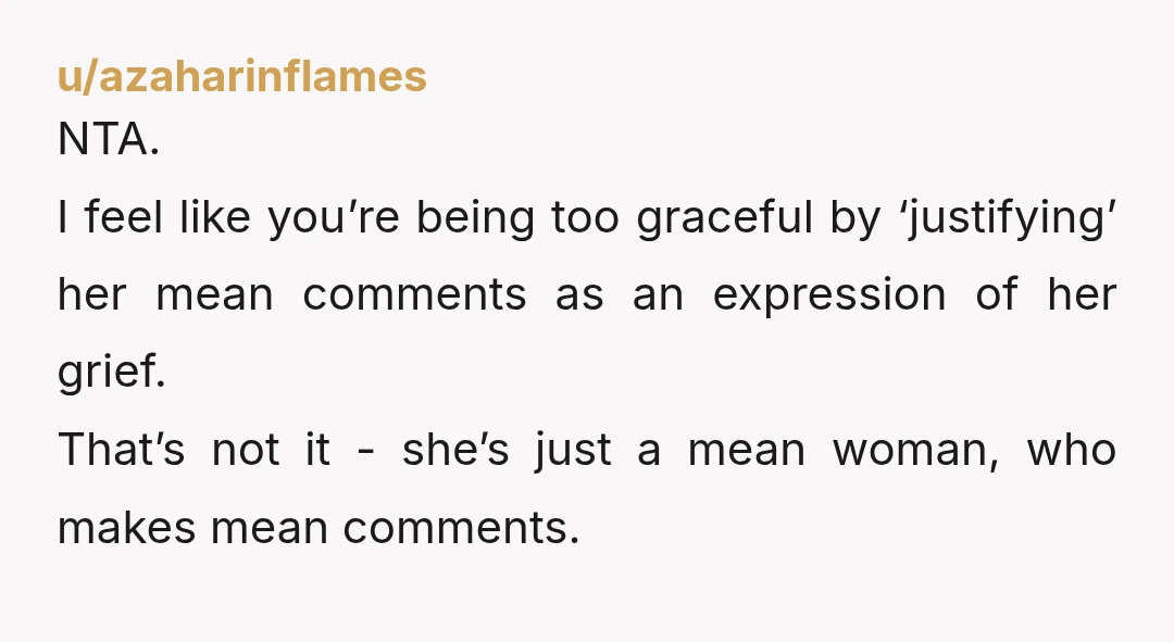 u/azaharinflames NTA. I feel like you’re being too graceful by ‘justifying’ her mean comments as an expression of her grief. That’s not it - she’s just a mean woman, who...