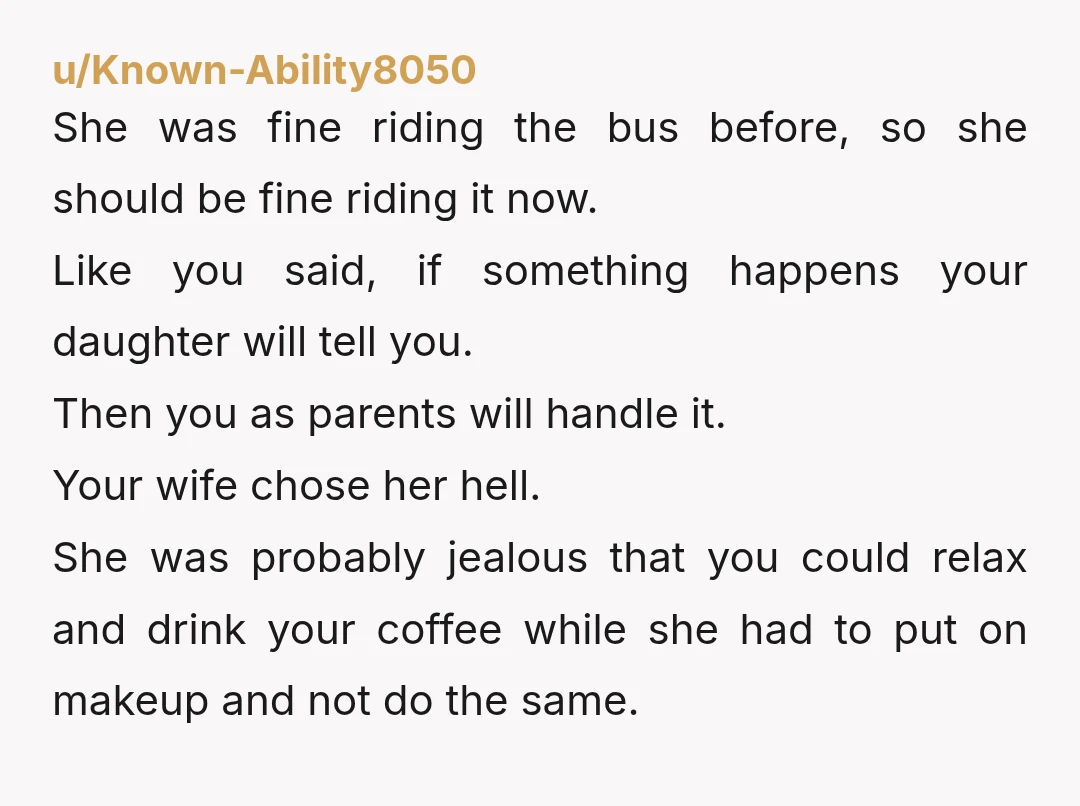 u/Known-Ability8050 She was fine riding the bus before, so she should be fine riding it now. Like you said, if something happens your daughter will tell you. Then you as...