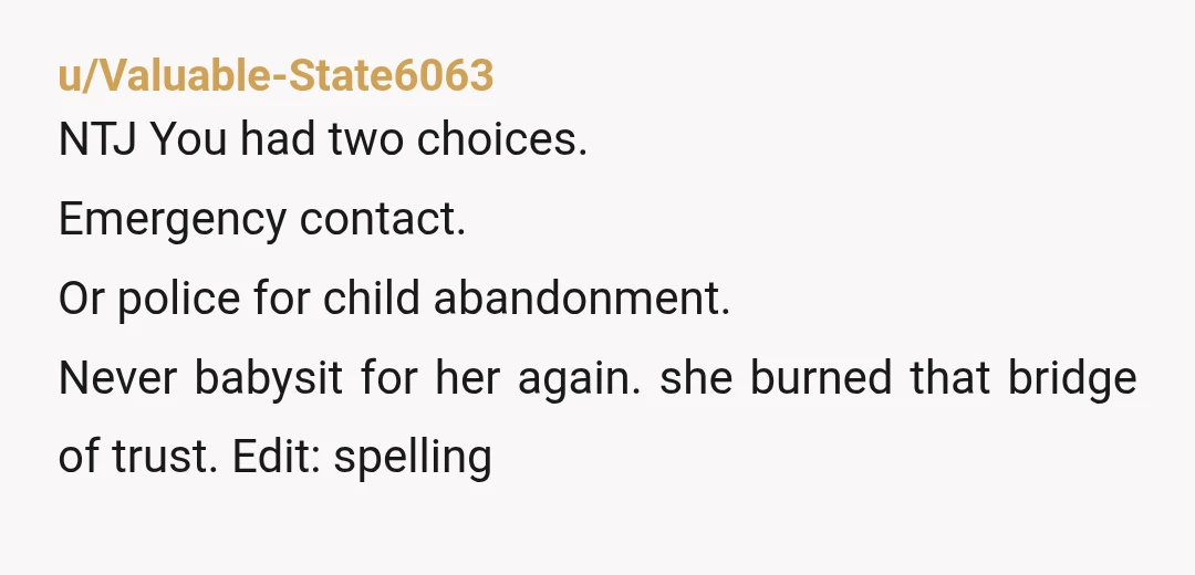 u/Valuable-State6063 NTJ You had two choices. Emergency contact. Or police for child abandonment. Never babysit for her again. she burned that bridge of trust. Edit: spelling
