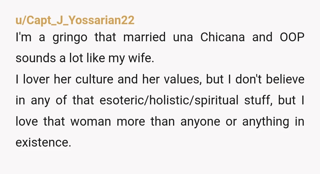 u/Capt_J_Yossarian22 I'm a gringo that married una Chicana and OOP sounds a lot like my wife. I lover her culture and her values, but I don't believe in any of...
