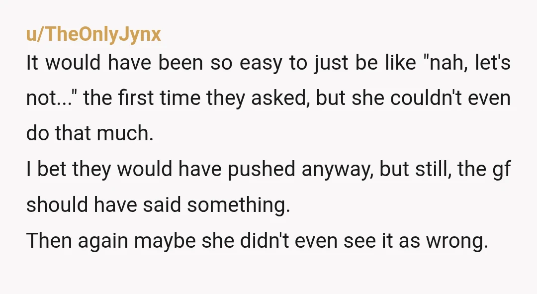 u/TheOnlyJynx It would have been so easy to just be like "nah, let's not..." the first time they asked, but she couldn't even do that much. I bet they would...