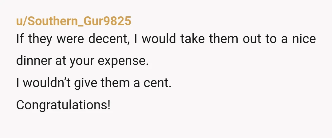 u/Southern_Gur9825
If they were decent, I would take them out to a nice dinner at your expense.
I wouldn’t give them a cent.
Congratulations!