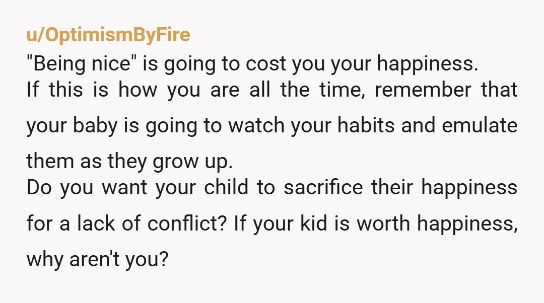 u/OptimismByFire "Being nice" is going to cost you your happiness. If this is how you are all the time, remember that your baby is going to watch your habits and...