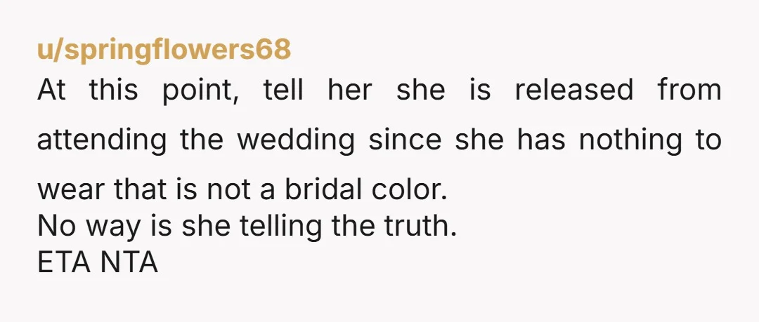 u/springflowers68 At this point, tell her she is released from attending the wedding since she has nothing to wear that is not a bridal color. No way is she telling...