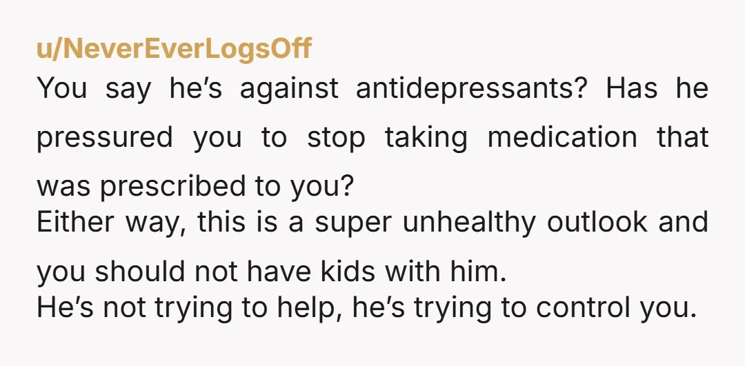 u/NeverEverLogsOff You say he’s against antidepressants? Has he pressured you to stop taking medication that was prescribed to you? Either way, this is a super unhealthy outlook and you should...