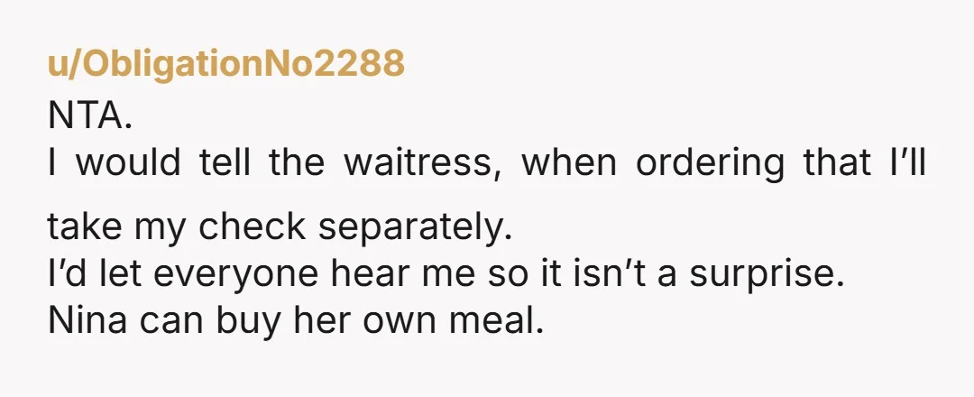 u/ObligationNo2288 NTA. I would tell the waitress, when ordering that I’ll take my check separately. I’d let everyone hear me so it isn’t a surprise. Nina can buy her own...