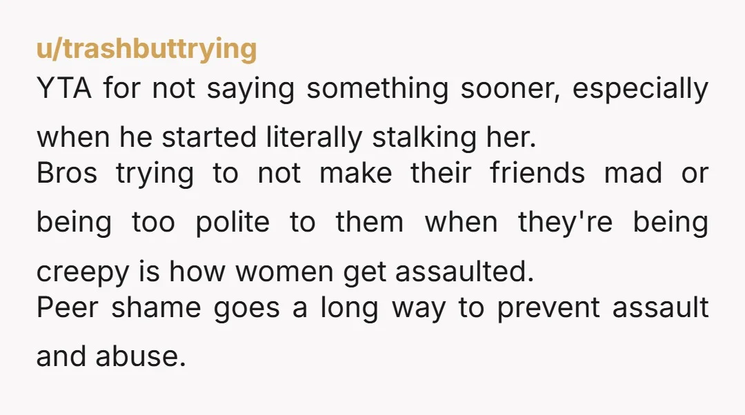 u/trashbuttrying YTA for not saying something sooner, especially when he started literally stalking her. Bros trying to not make their friends mad or being too polite to them when they're...
