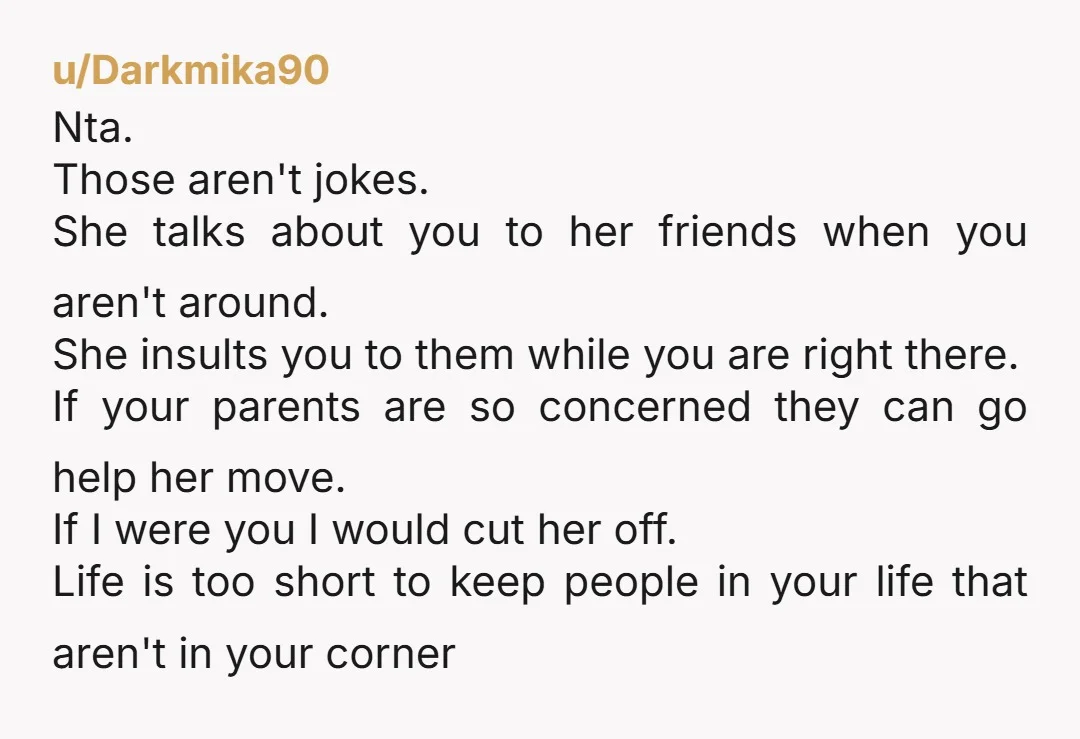 u/Darkmika90 Nta. Those aren't jokes. She talks about you to her friends when you aren't around. She insults you to them while you are right there. If your parents are...