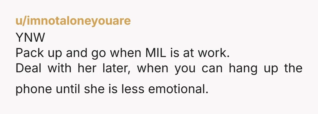 u/imnotaloneyouare YNW Pack up and go when MIL is at work. Deal with her later, when you can hang up the phone until she is less emotional.