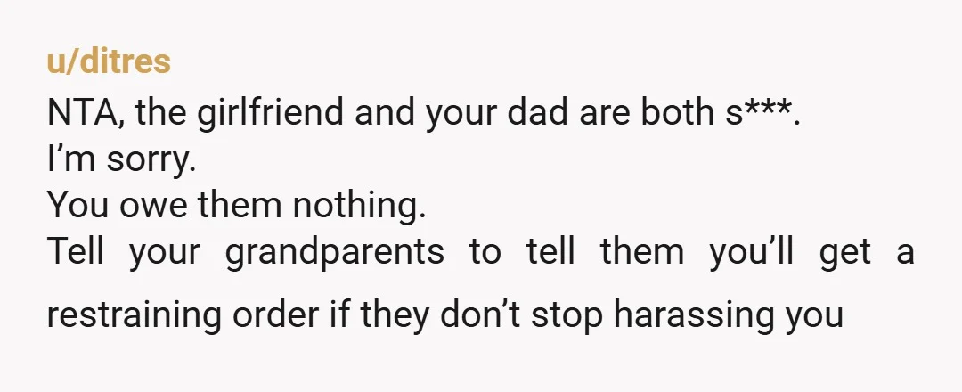 u/ditres NTA, the girlfriend and your dad are both s***. I’m sorry. You owe them nothing. Tell your grandparents to tell them you’ll get a restraining order if they don’t...