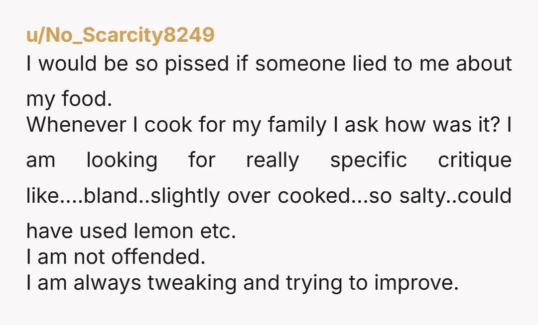 u/No_Scarcity8249 I would be so pissed if someone lied to me about my food. Whenever I cook for my family I ask how was it? I am looking for really...