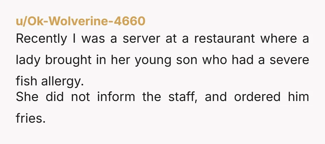 u/Ok-Wolverine-4660 Recently I was a server at a restaurant where a lady brought in her young son who had a severe fish allergy. She did not inform the staff, and...
