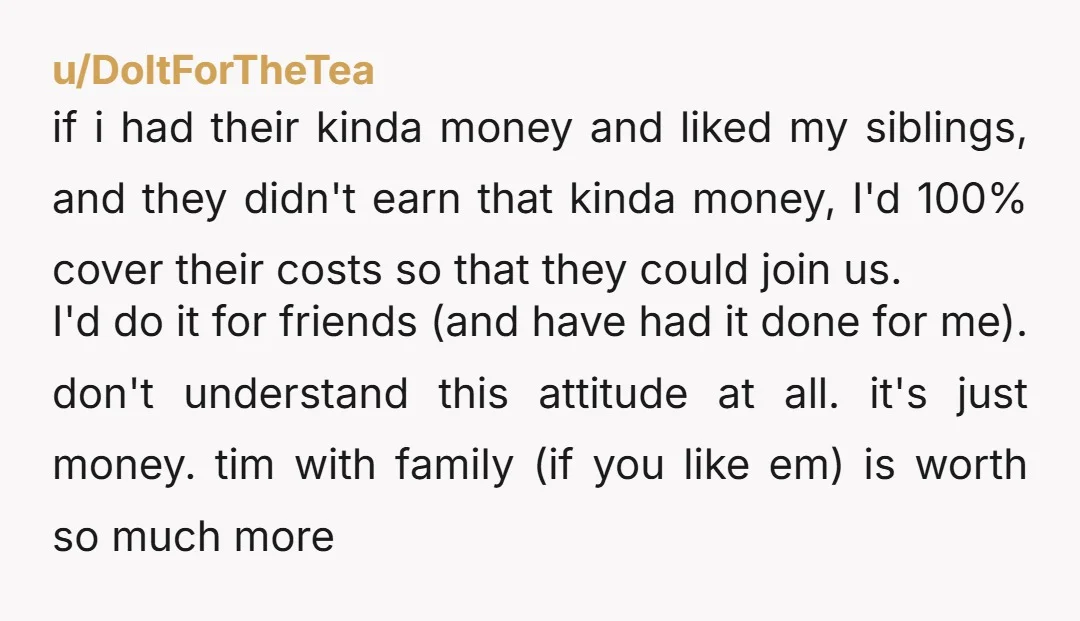 u/DoItForTheTea if i had their kinda money and liked my siblings, and they didn't earn that kinda money, I'd 100% cover their costs so that they could join us. I'd...