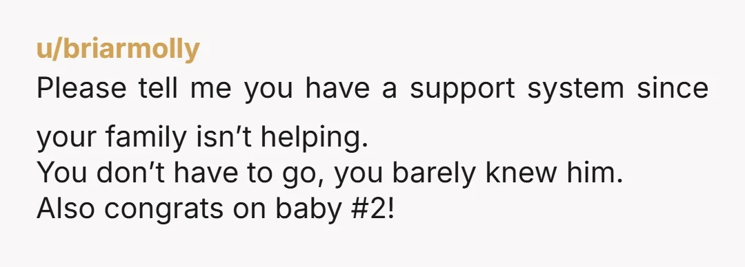 u/briarmolly
Please tell me you have a support system since your family isn’t helping.
You don’t have to go, you barely knew him.
Also congrats on baby #2!