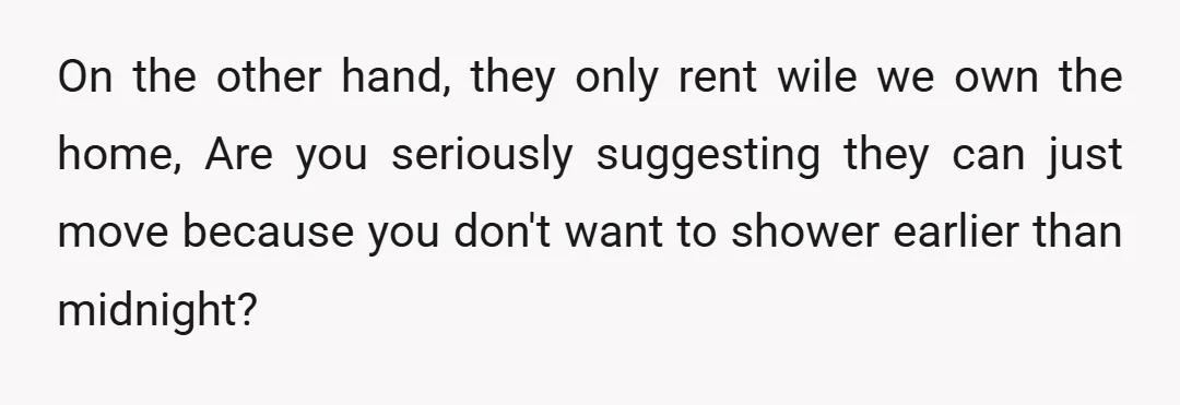 On the other hand, they only rent wile we own the home, Are you seriously suggesting they can just move because you don't want to shower earlier than midnight?