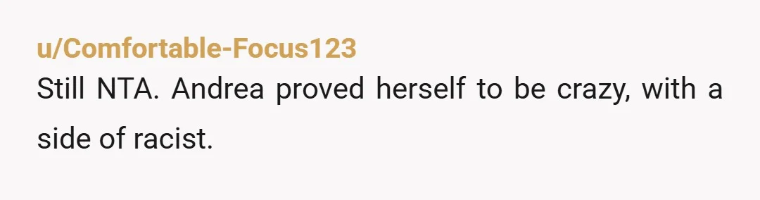 u/Comfortable-Focus123
Still NTA. Andrea proved herself to be crazy, with a side of racist.