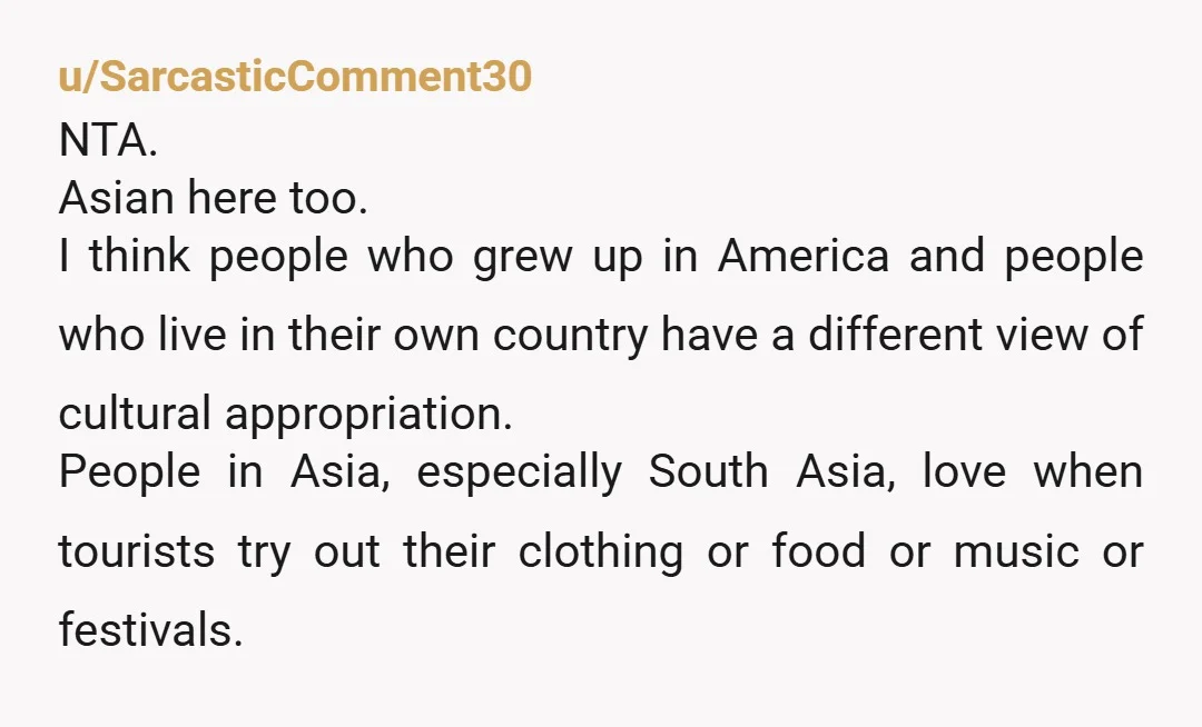 u/SarcasticComment30 NTA. Asian here too. I think people who grew up in America and people who live in their own country have a different view of cultural appropriation. People in...