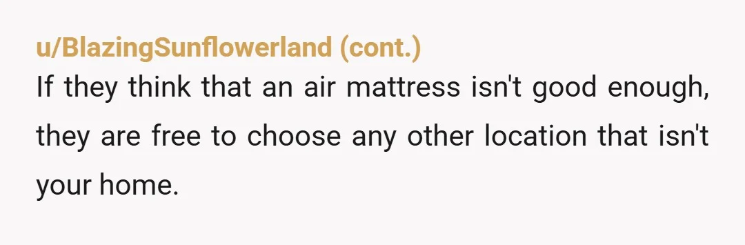 u/Objective-Fig5454 NTA- it’s really kind of you to let them stay there for their honeymoon moon, but that doesn’t entitle them to your bed. If they want a different situation,...