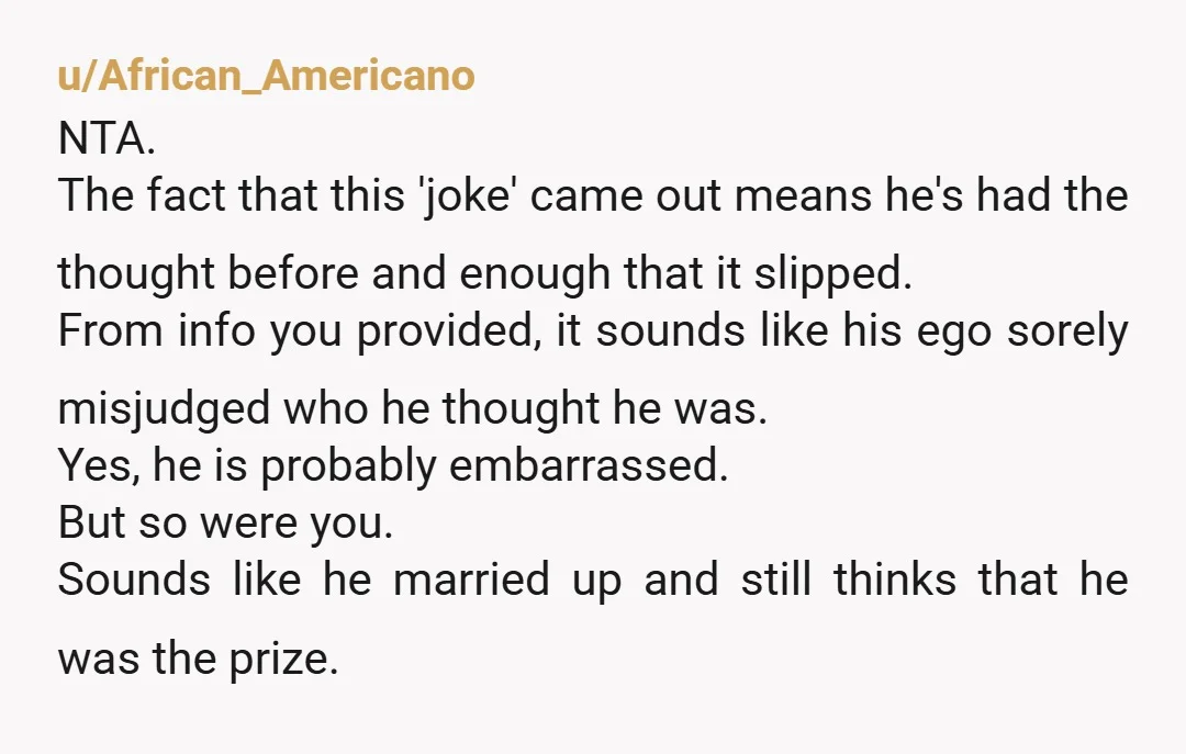 u/African_Americano NTA. The fact that this 'joke' came out means he's had the thought before and enough that it slipped. From info you provided, it sounds like his ego sorely...