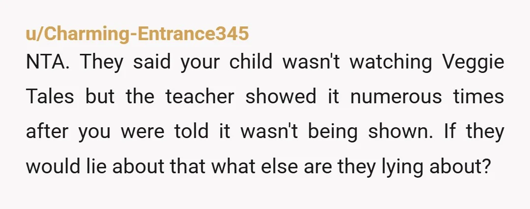 u/Charming-Entrance345 NTA. They said your child wasn't watching Veggie Tales but the teacher showed it numerous times after you were told it wasn't being shown. If they would lie about...