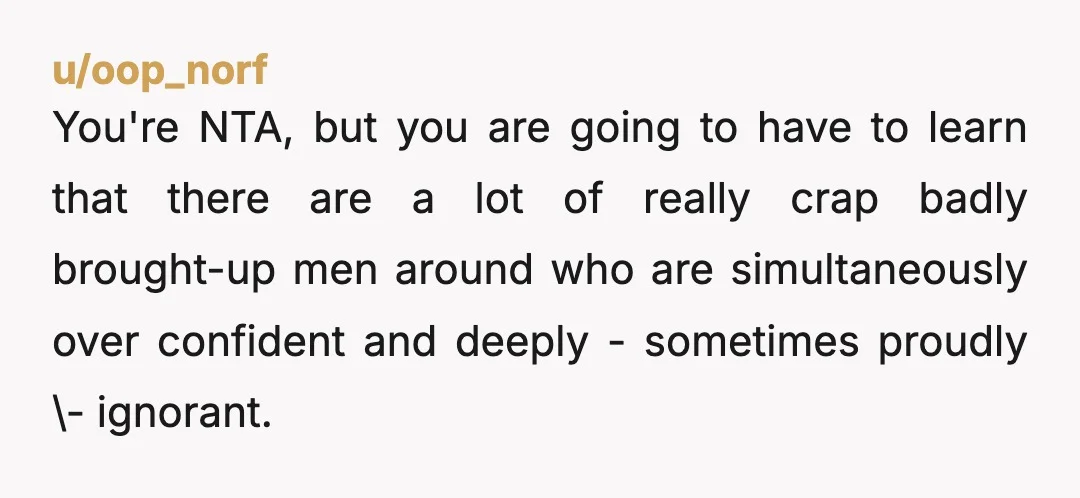 u/oop_norf You're NTA, but you are going to have to learn that there are a lot of really crap badly brought-up men around who are simultaneously over confident and deeply...