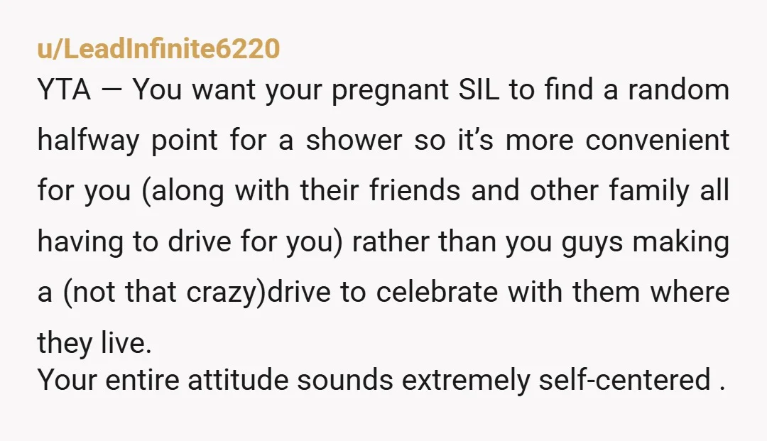 u/LeadInfinite6220 YTA — You want your pregnant SIL to find a random halfway point for a shower so it’s more convenient for you (along with their friends and other family...