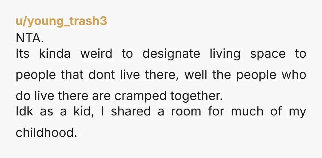 u/young_trash3 NTA. Its kinda weird to designate living space to people that dont live there, well the people who do live there are cramped together. Idk as a kid, I...
