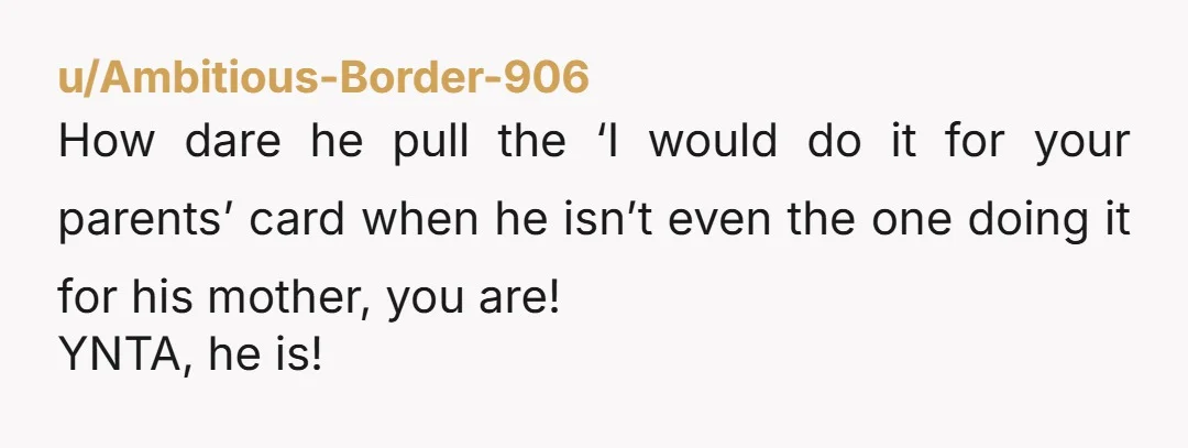 u/Ambitious-Border-906
How dare he pull the ‘I would do it for your parents’ card when he isn’t even the one doing it for his mother, you are!
YNTA, he is!