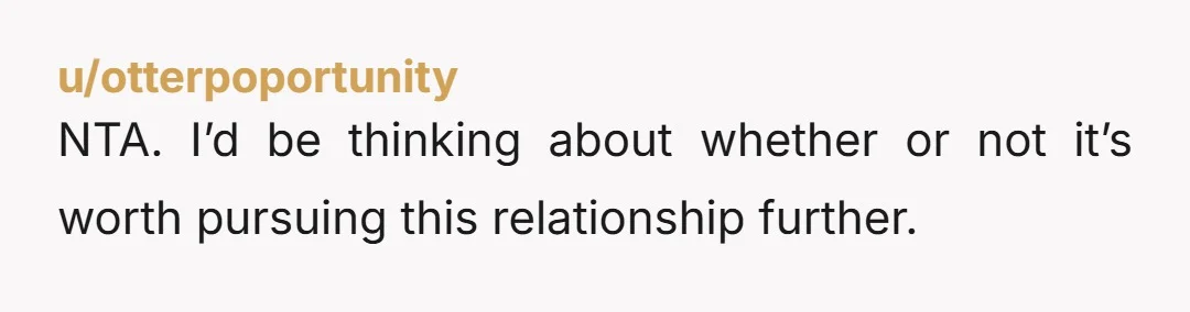 u/otterpoportunity
NTA. I’d be thinking about whether or not it’s worth pursuing this relationship further.