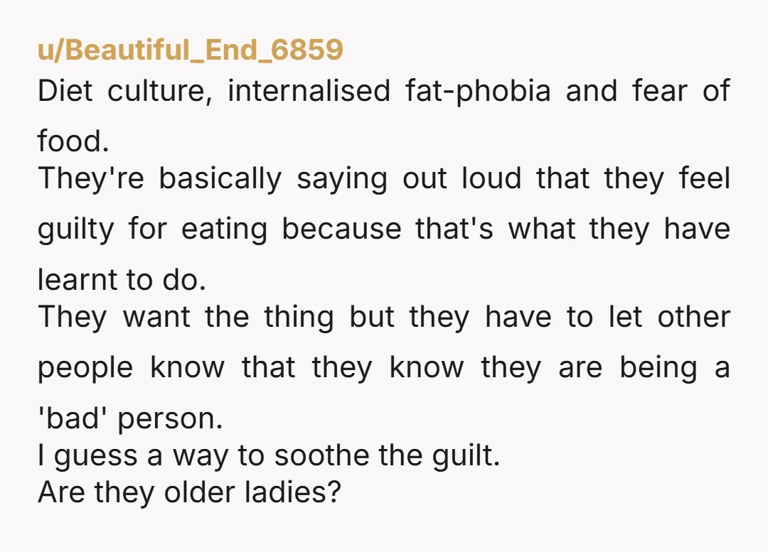 u/Beautiful_End_6859 Diet culture, internalised fat-phobia and fear of food. They're basically saying out loud that they feel guilty for eating because that's what they have learnt to do. They want...