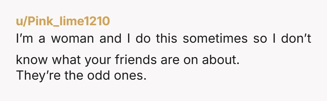 u/Pink_lime1210
I’m a woman and I do this sometimes so I don’t know what your friends are on about.
They’re the odd ones.