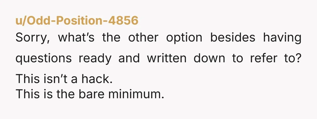 u/Odd-Position-4856
Sorry, what’s the other option besides having questions ready and written down to refer to? This isn’t a hack.
This is the bare minimum.