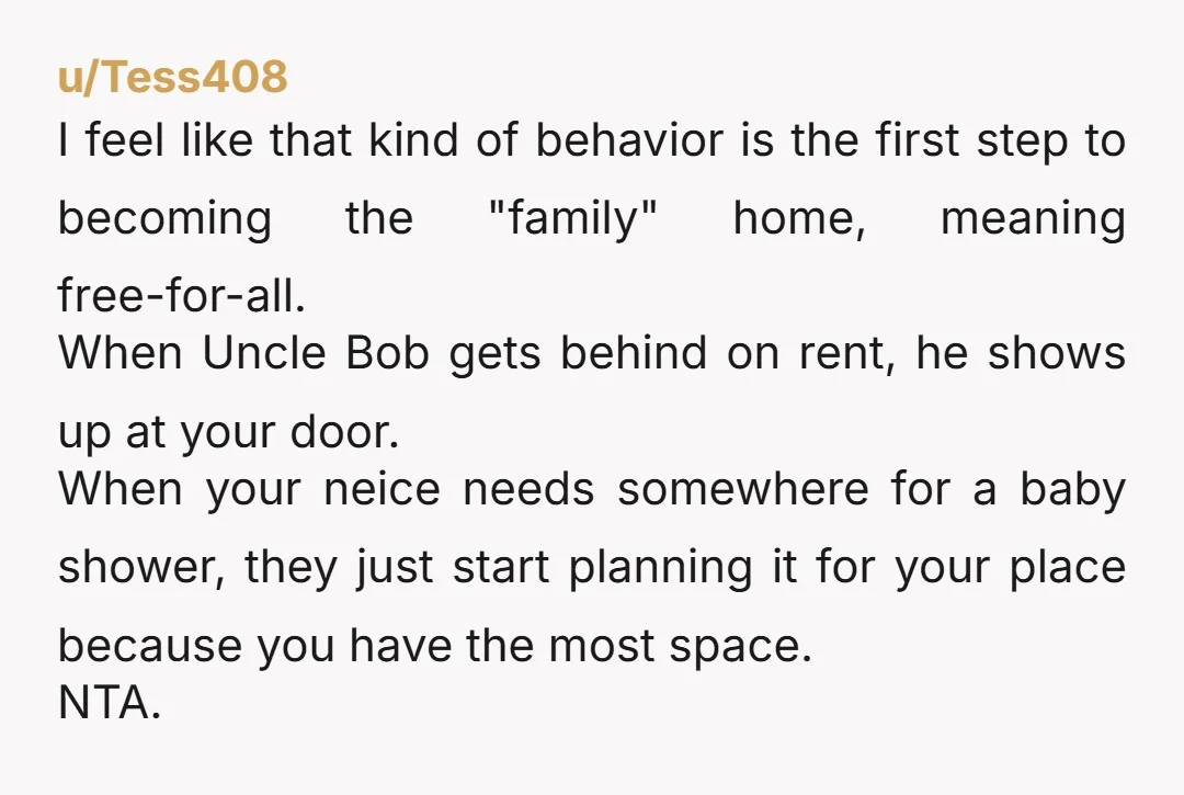 u/Tess408 I feel like that kind of behavior is the first step to becoming the "family" home, meaning free-for-all. When Uncle Bob gets behind on rent, he shows up at...