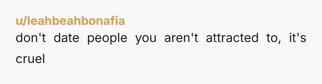 u/leahbeahbonafia
don't date people you aren't attracted to, it's cruel
