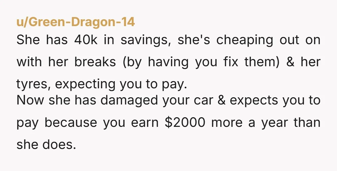 u/Green-Dragon-14 She has 40k in savings, she's cheaping out on with her breaks (by having you fix them) & her tyres, expecting you to pay. Now she has damaged your...