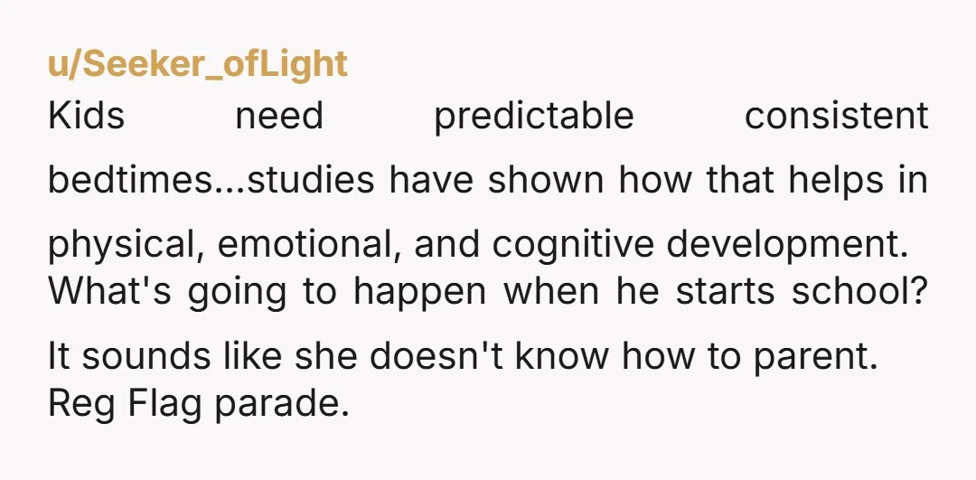 u/Seeker_ofLight Kids need predictable consistent bedtimes...studies have shown how that helps in physical, emotional, and cognitive development. What's going to happen when he starts school? It sounds like she doesn't...