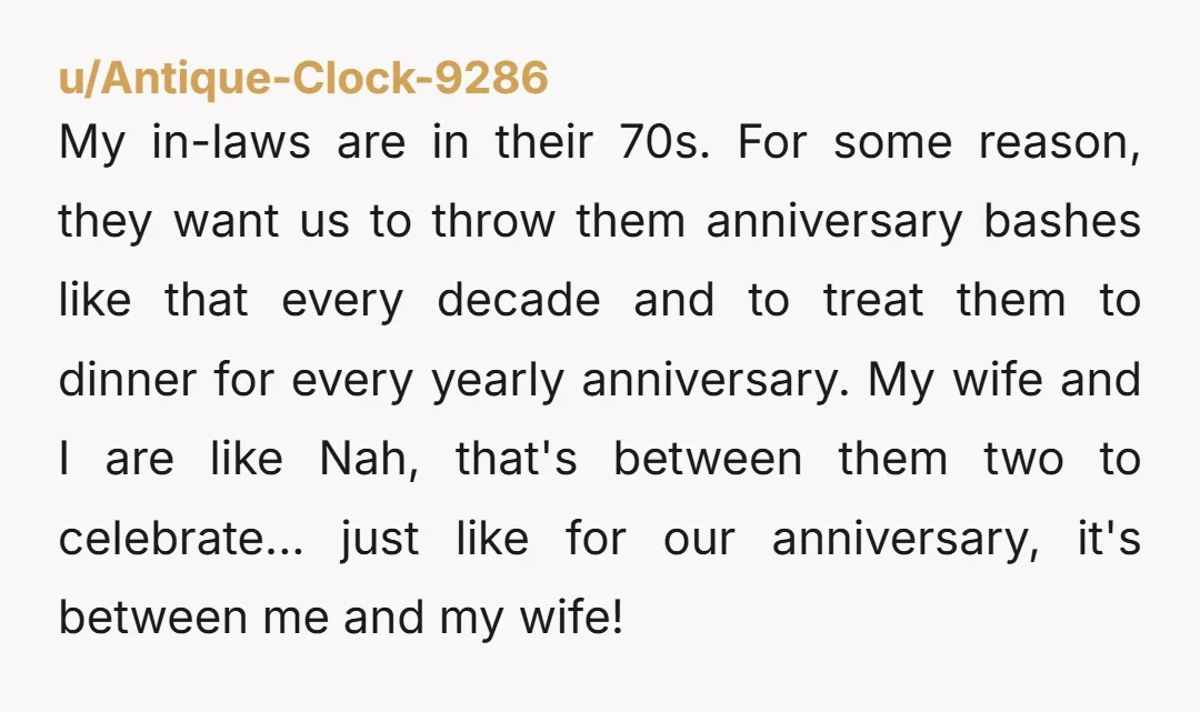 u/Antique-Clock-9286 My in-laws are in their 70s. For some reason, they want us to throw them anniversary bashes like that every decade and to treat them to dinner for every...