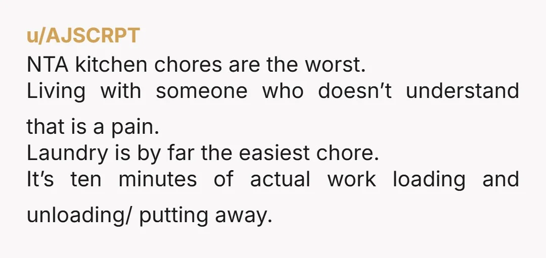u/AJSCRPT NTA kitchen chores are the worst. Living with someone who doesn’t understand that is a pain. Laundry is by far the easiest chore. It’s ten minutes of actual work...