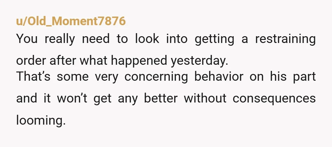 u/Old_Moment7876 You really need to look into getting a restraining order after what happened yesterday. That’s some very concerning behavior on his part and it won’t get any better without...