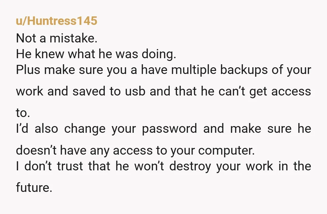 u/Huntress145 Not a mistake. He knew what he was doing. Plus make sure you a have multiple backups of your work and saved to usb and that he can’t get...