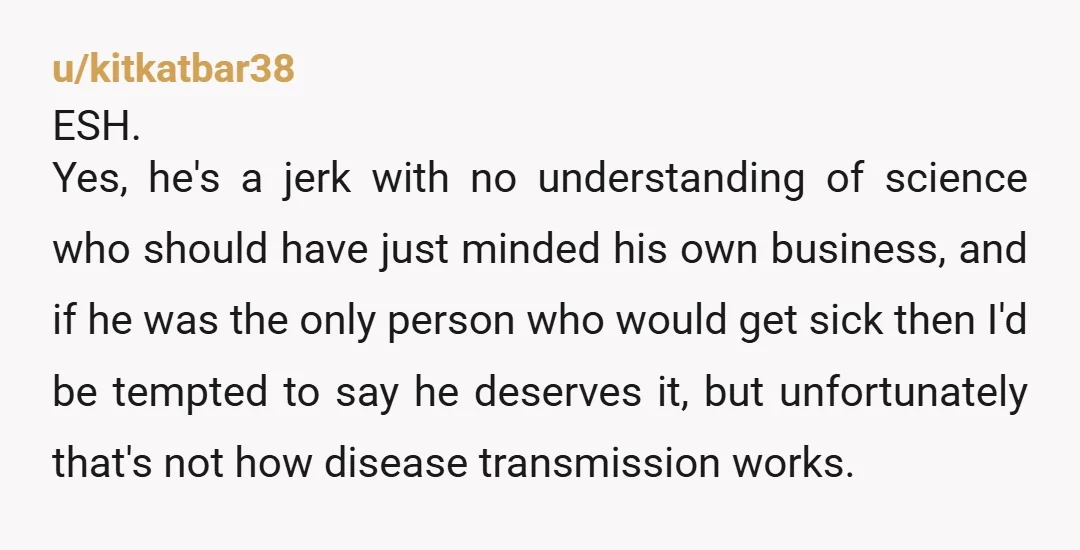 u/kitkatbar38 ESH. Yes, he's a jerk with no understanding of science who should have just minded his own business, and if he was the only person who would get sick...