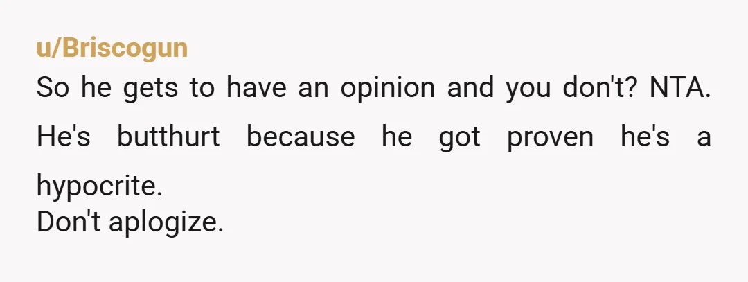 u/Briscogun
So he gets to have an opinion and you don't? NTA. He's butthurt because he got proven he's a hypocrite.
Don't aplogize.